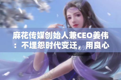 麻花传媒创始人兼CEO姜伟：不埋怨时代变迁，用良心创造好作品