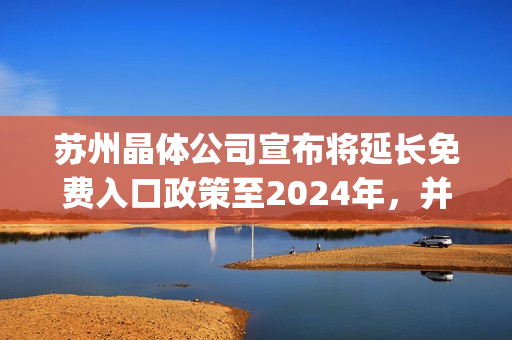 苏州晶体公司宣布将延长免费入口政策至2024年，并推出多项优惠措施(1)