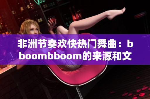 非洲节奏欢快热门舞曲：bboombboom的来源和文化背景