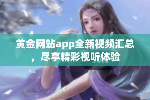 黄金网站app全新视频汇总，尽享精彩视听体验