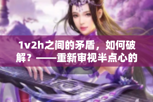 1v2h之间的矛盾，如何破解？——重新审视半点心的多重意义