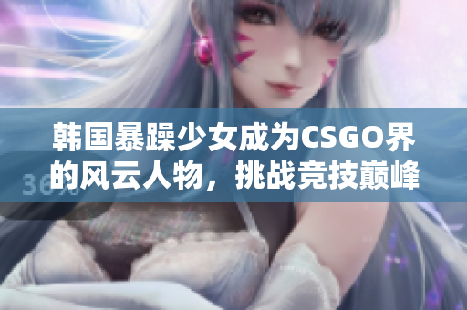 韩国暴躁少女成为CSGO界的风云人物，挑战竞技巅峰