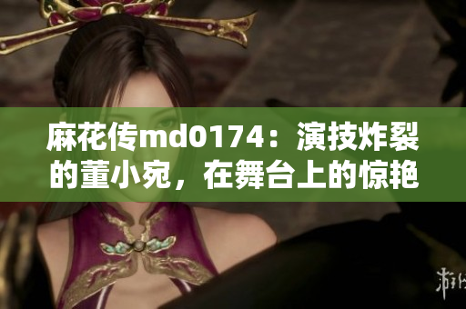 麻花传md0174：演技炸裂的董小宛，在舞台上的惊艳表现值得肯定