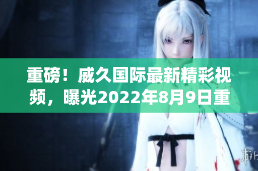 重磅！威久国际最新精彩视频，曝光2022年8月9日重大事件(1)