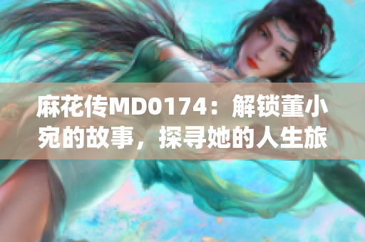 麻花传MD0174：解锁董小宛的故事，探寻她的人生旅程(1)