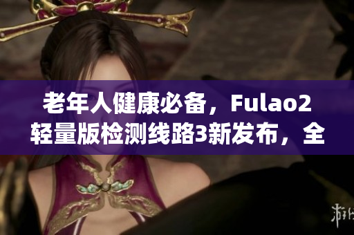 老年人健康必备，Fulao2轻量版检测线路3新发布，全面保障健康安全(1)