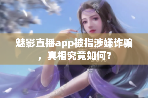 魅影直播app被指涉嫌诈骗，真相究竟如何？