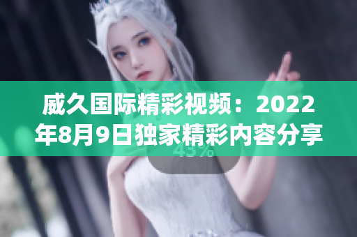 威久国际精彩视频：2022年8月9日独家精彩内容分享(1)