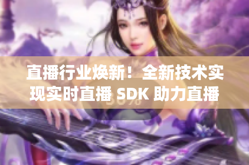 直播行业焕新！全新技术实现实时直播 SDK 助力直播平台大升级(1)