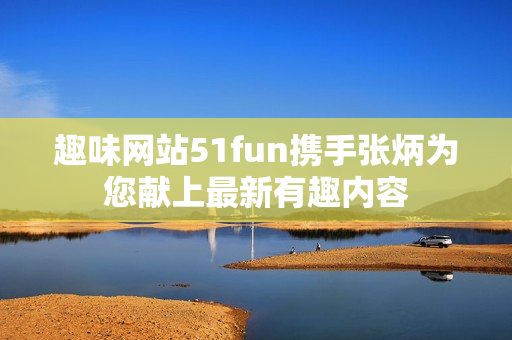 趣味网站51fun携手张炳为您献上最新有趣内容