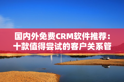 国内外免费CRM软件推荐：十款值得尝试的客户关系管理工具