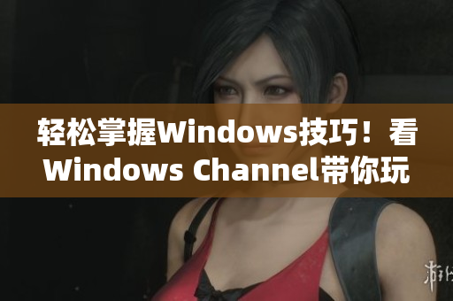 轻松掌握Windows技巧！看Windows Channel带你玩转操作系统