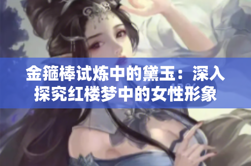 金箍棒试炼中的黛玉：深入探究红楼梦中的女性形象