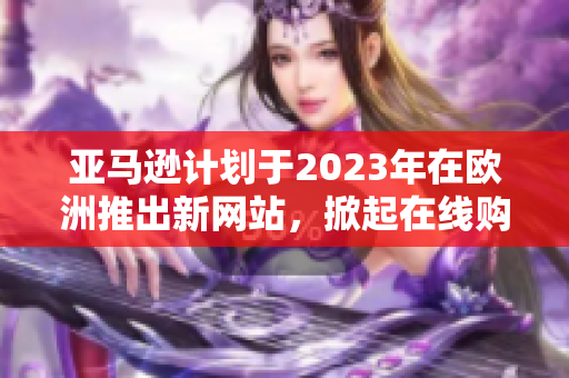 亚马逊计划于2023年在欧洲推出新网站，掀起在线购物新浪潮