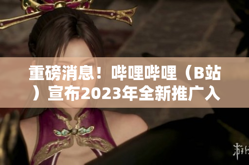 重磅消息！哔哩哔哩（B站）宣布2023年全新推广入口上线啦！