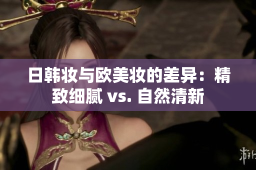 日韩妆与欧美妆的差异：精致细腻 vs. 自然清新