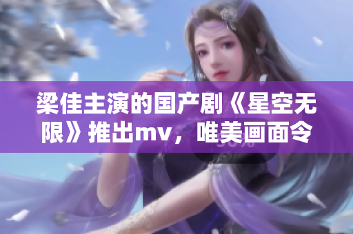 梁佳主演的国产剧《星空无限》推出mv，唯美画面令人陶醉