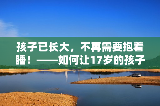 孩子已长大，不再需要抱着睡！——如何让17岁的孩子自己入睡？