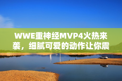 WWE重神经MVP4火热来袭，细腻可爱的动作让你震撼不已！