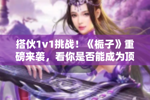 搭伙1v1挑战！《栀子》重磅来袭，看你是否能成为顶尖高手