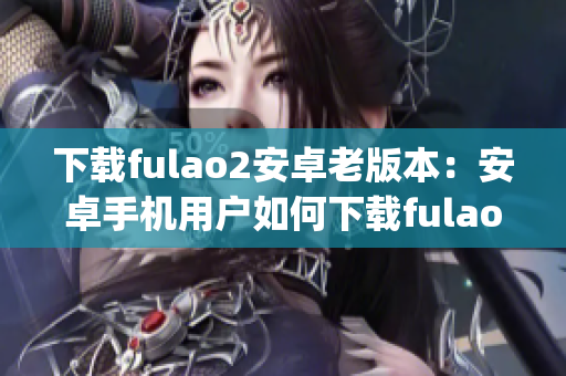 下载fulao2安卓老版本：安卓手机用户如何下载fulao2老版本？(1)