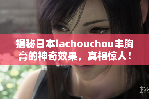 揭秘日本lachouchou丰胸膏的神奇效果，真相惊人！