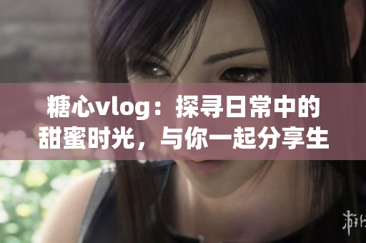 糖心vlog：探寻日常中的甜蜜时光，与你一起分享生活点滴