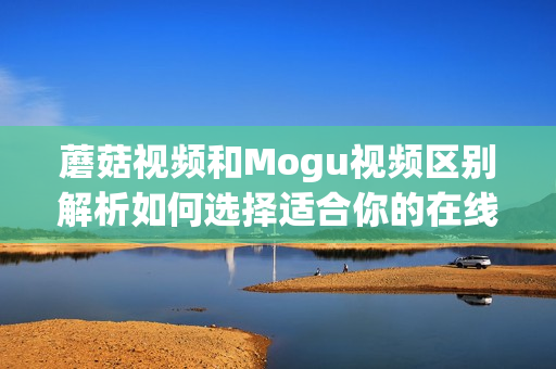 蘑菇视频和Mogu视频区别解析如何选择适合你的在线视频平台(1)