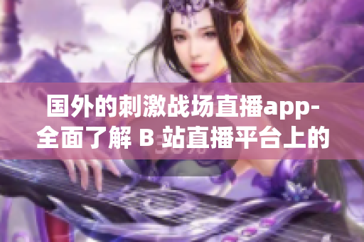 国外的刺激战场直播app-全面了解 B 站直播平台上的游戏直播