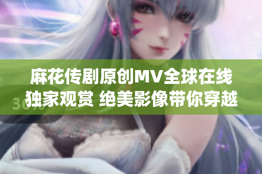 麻花传剧原创MV全球在线独家观赏 绝美影像带你穿越经典剧情(1)