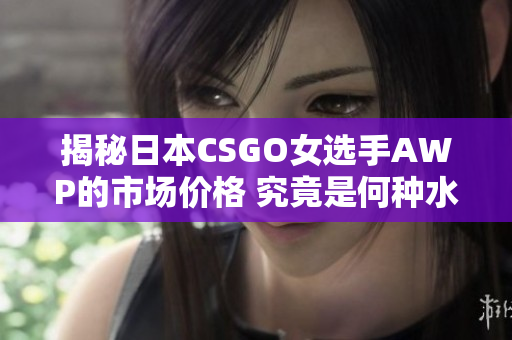 揭秘日本CSGO女选手AWP的市场价格 究竟是何种水平？