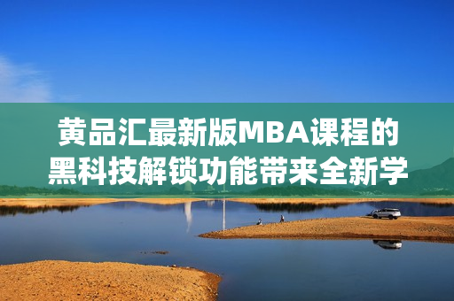 黄品汇最新版MBA课程的黑科技解锁功能带来全新学习体验(1)