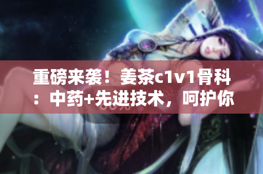 重磅来袭！姜茶c1v1骨科：中药+先进技术，呵护你的骨骼健康