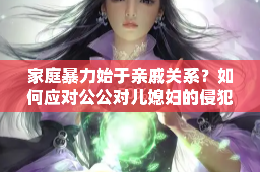 家庭暴力始于亲戚关系？如何应对公公对儿媳妇的侵犯