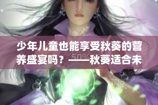 少年儿童也能享受秋葵的营养盛宴吗？——秋葵适合未成年人消费吗(1)