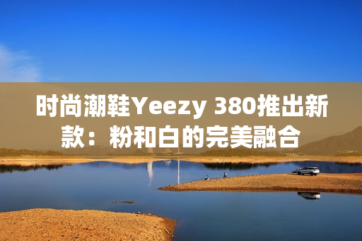 时尚潮鞋Yeezy 380推出新款：粉和白的完美融合