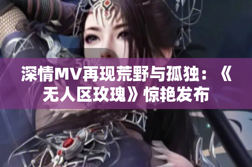 深情MV再现荒野与孤独：《无人区玫瑰》惊艳发布