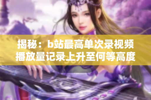 揭秘：b站最高单次录视频播放量记录上升至何等高度