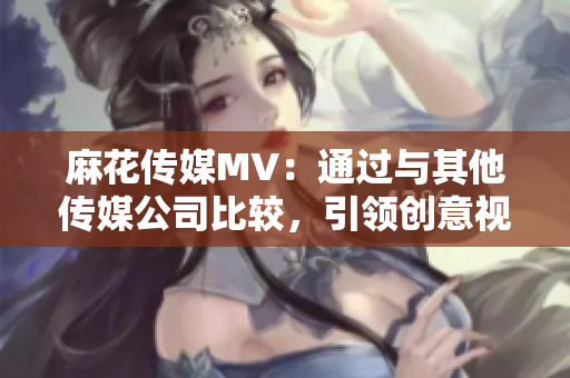 麻花传媒MV：通过与其他传媒公司比较，引领创意视听新潮流