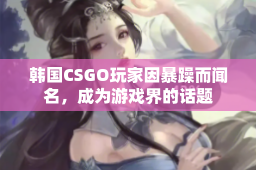 韩国CSGO玩家因暴躁而闻名，成为游戏界的话题