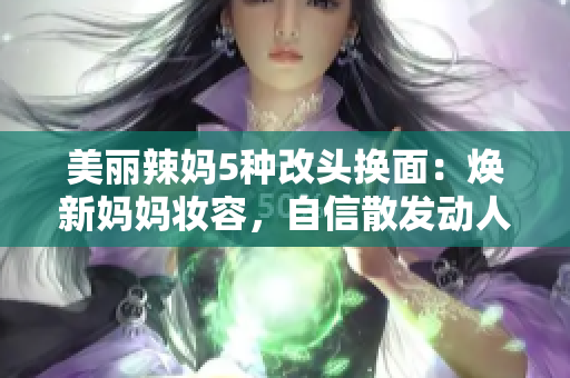 美丽辣妈5种改头换面：焕新妈妈妆容，自信散发动人魅力