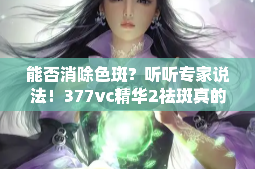 能否消除色斑？听听专家说法！377vc精华2祛斑真的有效吗？(1)