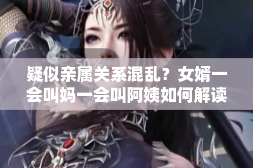 疑似亲属关系混乱？女婿一会叫妈一会叫阿姨如何解读