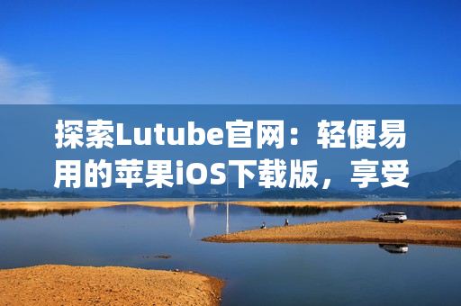 探索Lutube官网：轻便易用的苹果iOS下载版，享受全新体验(1)