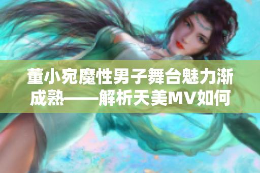 董小宛魔性男子舞台魅力渐成熟——解析天美MV如何展现成长故事