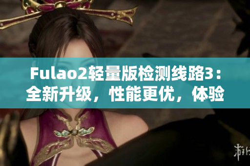 Fulao2轻量版检测线路3：全新升级，性能更优，体验更畅！