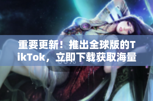 重要更新！推出全球版的TikTok，立即下载获取海量优质内容！