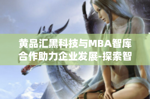 黄品汇黑科技与MBA智库合作助力企业发展-探索智慧管理之道(1)