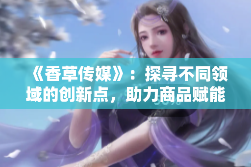 《香草传媒》：探寻不同领域的创新点，助力商品赋能。