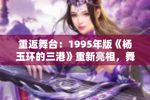 重返舞台：1995年版《杨玉环的三港》重新亮相，舞剧巨献再现经典